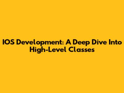 IOS Development: A Deep Dive Into High-Level Classes