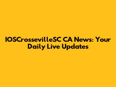 IOSCrossevilleSC CA News: Your Daily Live Updates