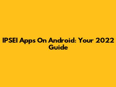 IPSEI Apps On Android: Your 2022 Guide