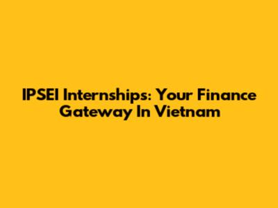 IPSEI Internships: Your Finance Gateway In Vietnam