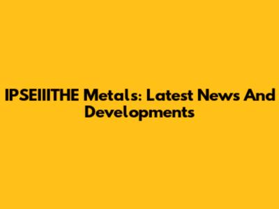 IPSEIIITHE Metals: Latest News And Developments