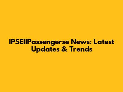 IPSEIIPassengerse News: Latest Updates & Trends