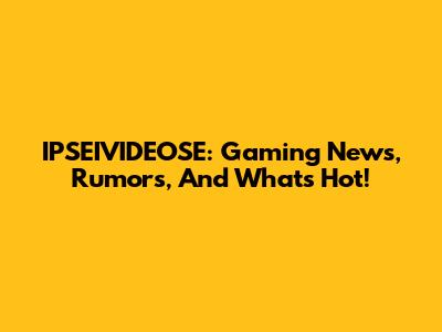 IPSEIVIDEOSE: Gaming News, Rumors, And What's Hot!