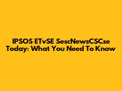 IPSOS ETvSE SescNewsCSCse Today: What You Need To Know