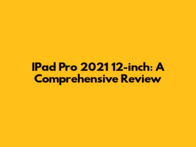 IPad Pro 2021 12-inch: A Comprehensive Review