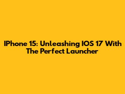 IPhone 15: Unleashing IOS 17 With The Perfect Launcher