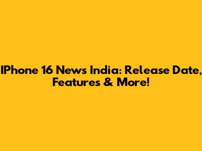 IPhone 16 News India: Release Date, Features & More!