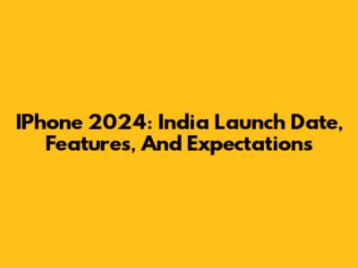 IPhone 2024: India Launch Date, Features, And Expectations