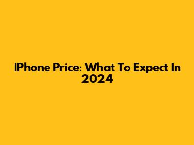 IPhone Price: What To Expect In 2024