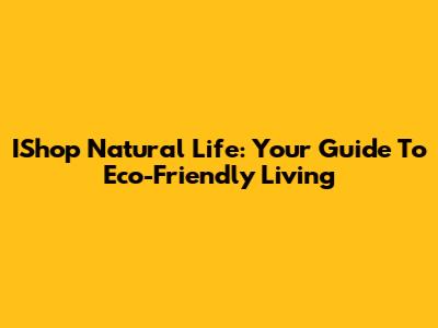 IShop Natural Life: Your Guide To Eco-Friendly Living