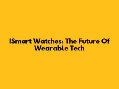 ISmart Watches: The Future Of Wearable Tech
