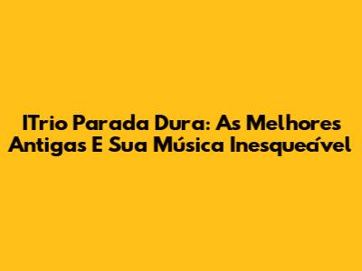ITrio Parada Dura: As Melhores Antigas E Sua Música Inesquecível
