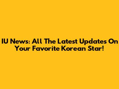IU News: All The Latest Updates On Your Favorite Korean Star!