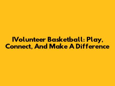 IVolunteer Basketball: Play, Connect, And Make A Difference