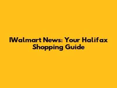 IWalmart News: Your Halifax Shopping Guide