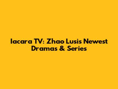 Iacara TV: Zhao Lusi's Newest Dramas & Series