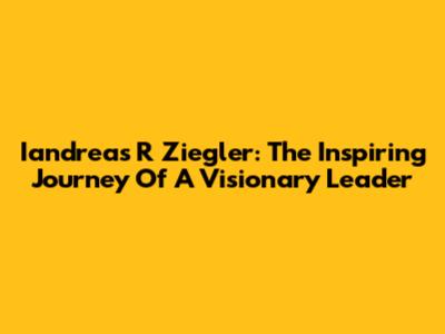 Iandreas R Ziegler: The Inspiring Journey Of A Visionary Leader