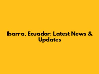 Ibarra, Ecuador: Latest News & Updates
