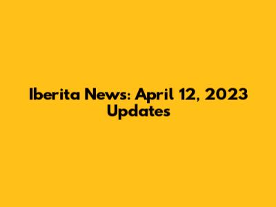 Iberita News: April 12, 2023 Updates