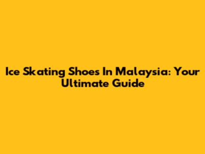 Ice Skating Shoes In Malaysia: Your Ultimate Guide
