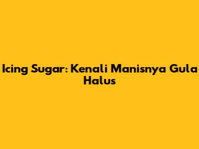 Icing Sugar: Kenali Manisnya Gula Halus