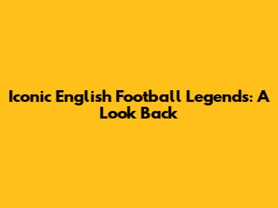 Iconic English Football Legends: A Look Back