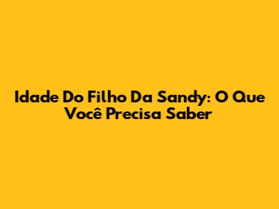Idade Do Filho Da Sandy: O Que Você Precisa Saber