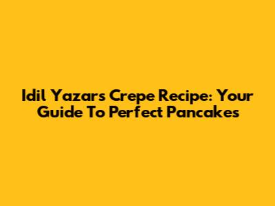Idil Yazar's Crepe Recipe: Your Guide To Perfect Pancakes
