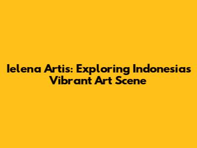 Ielena Artis: Exploring Indonesia's Vibrant Art Scene