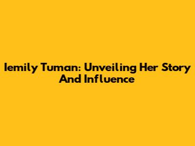Iemily Tuman: Unveiling Her Story And Influence
