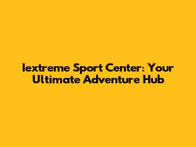 Iextreme Sport Center: Your Ultimate Adventure Hub