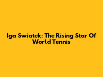 Iga Swiatek: The Rising Star Of World Tennis