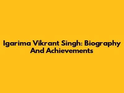 Igarima Vikrant Singh: Biography And Achievements