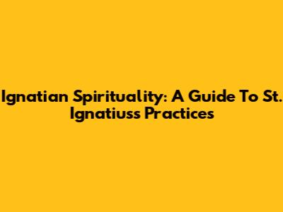 Ignatian Spirituality: A Guide To St. Ignatius's Practices