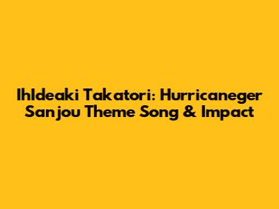 IhIdeaki Takatori: Hurricaneger Sanjou Theme Song & Impact