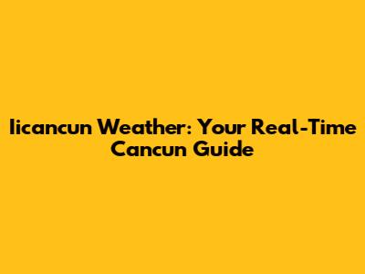 Iicancun Weather: Your Real-Time Cancun Guide