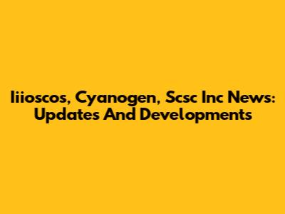 Iiioscos, Cyanogen, Scsc Inc News: Updates And Developments