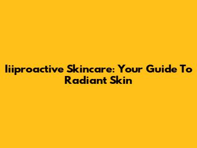 Iiiproactive Skincare: Your Guide To Radiant Skin