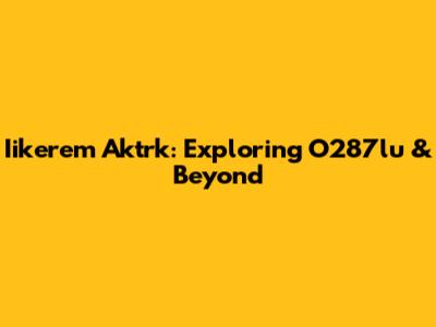 Iikerem Aktrk: Exploring O287lu & Beyond