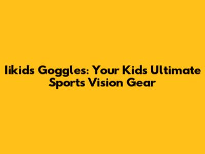 Iikids Goggles: Your Kids' Ultimate Sports Vision Gear