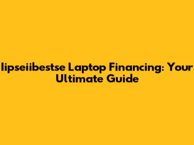 Iipseiibestse Laptop Financing: Your Ultimate Guide