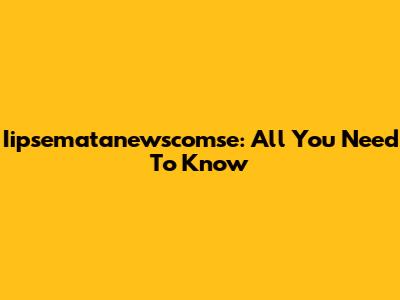 Iipsematanewscomse: All You Need To Know