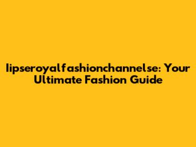 Iipseroyalfashionchannelse: Your Ultimate Fashion Guide
