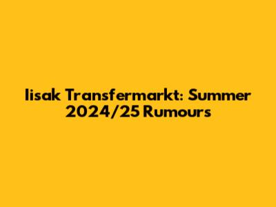 Iisak Transfermarkt: Summer 2024/25 Rumours