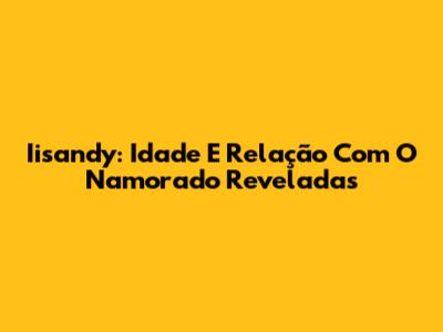 Iisandy: Idade E Relação Com O Namorado Reveladas