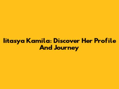 Iitasya Kamila: Discover Her Profile And Journey