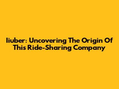 Iiuber: Uncovering The Origin Of This Ride-Sharing Company