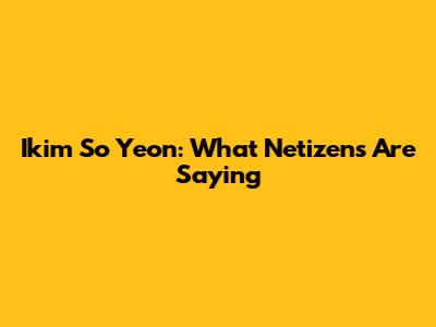 Ikim So Yeon: What Netizens Are Saying