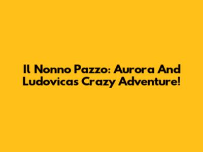 Il Nonno Pazzo: Aurora And Ludovica's Crazy Adventure!