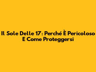 Il Sole Delle 17: Perché È Pericoloso E Come Proteggersi